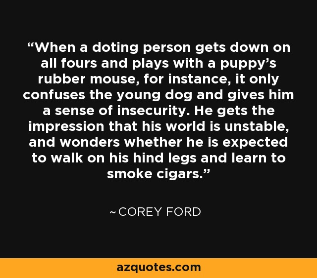 When a doting person gets down on all fours and plays with a puppy's rubber mouse, for instance, it only confuses the young dog and gives him a sense of insecurity. He gets the impression that his world is unstable, and wonders whether he is expected to walk on his hind legs and learn to smoke cigars. - Corey Ford