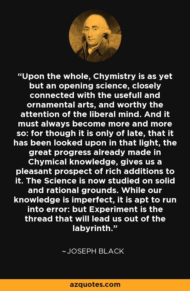 Upon the whole, Chymistry is as yet but an opening science, closely connected with the usefull and ornamental arts, and worthy the attention of the liberal mind. And it must always become more and more so: for though it is only of late, that it has been looked upon in that light, the great progress already made in Chymical knowledge, gives us a pleasant prospect of rich additions to it. The Science is now studied on solid and rational grounds. While our knowledge is imperfect, it is apt to run into error: but Experiment is the thread that will lead us out of the labyrinth. - Joseph Black