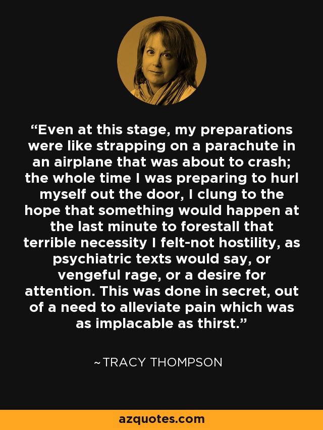 Even at this stage, my preparations were like strapping on a parachute in an airplane that was about to crash; the whole time I was preparing to hurl myself out the door, I clung to the hope that something would happen at the last minute to forestall that terrible necessity I felt-not hostility, as psychiatric texts would say, or vengeful rage, or a desire for attention. This was done in secret, out of a need to alleviate pain which was as implacable as thirst. - Tracy Thompson