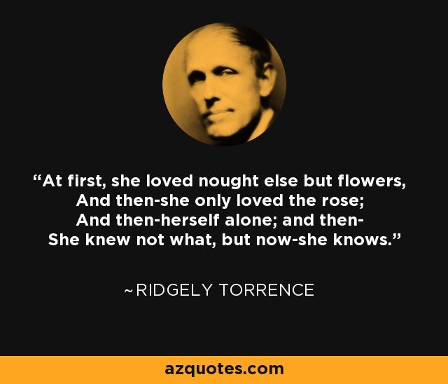At first, she loved nought else but flowers, And then-she only loved the rose; And then-herself alone; and then- She knew not what, but now-she knows. - Ridgely Torrence