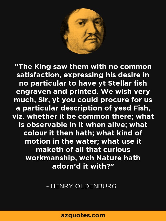 The King saw them with no common satisfaction, expressing his desire in no particular to have yt Stellar fish engraven and printed. We wish very much, Sir, yt you could procure for us a particular description of yesd Fish, viz. whether it be common there; what is observable in it when alive; what colour it then hath; what kind of motion in the water; what use it maketh of all that curious workmanship, wch Nature hath adorn'd it with? - Henry Oldenburg