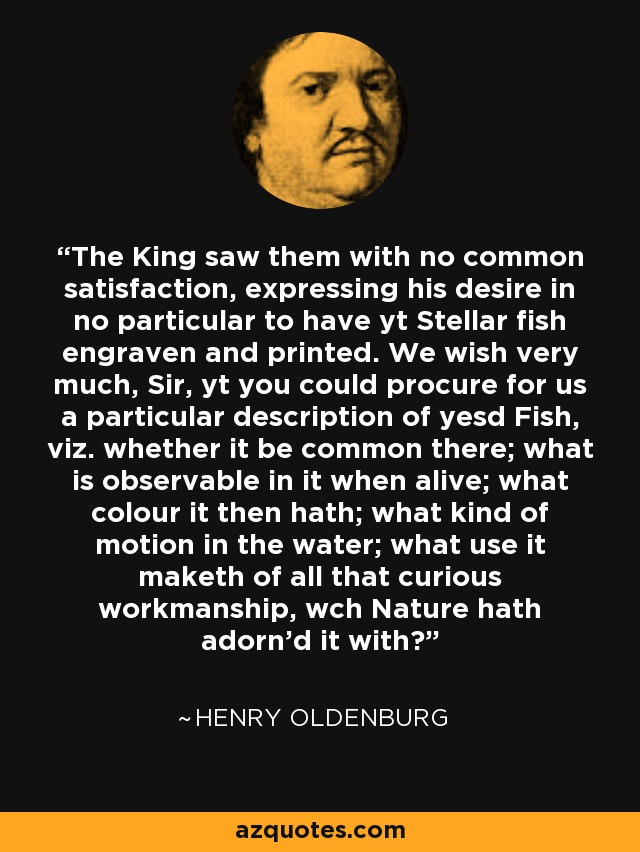 The King saw them with no common satisfaction, expressing his desire in no particular to have yt Stellar fish engraven and printed. We wish very much, Sir, yt you could procure for us a particular description of yesd Fish, viz. whether it be common there; what is observable in it when alive; what colour it then hath; what kind of motion in the water; what use it maketh of all that curious workmanship, wch Nature hath adorn'd it with? - Henry Oldenburg