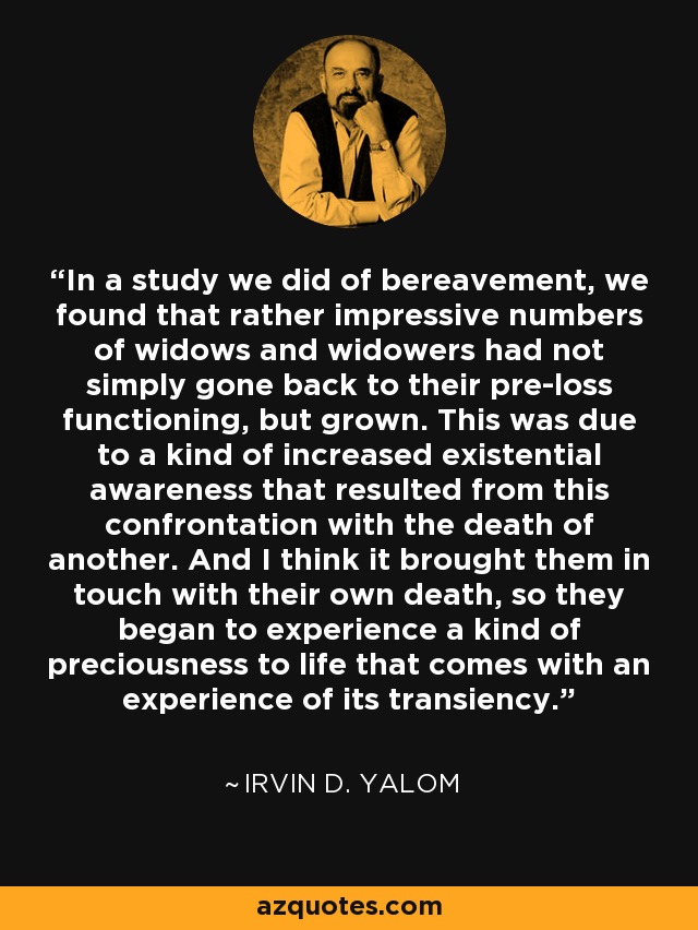 In a study we did of bereavement, we found that rather impressive numbers of widows and widowers had not simply gone back to their pre-loss functioning, but grown. This was due to a kind of increased existential awareness that resulted from this confrontation with the death of another. And I think it brought them in touch with their own death, so they began to experience a kind of preciousness to life that comes with an experience of its transiency. - Irvin D. Yalom