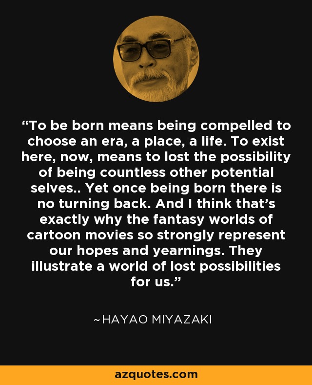 To be born means being compelled to choose an era, a place, a life. To exist here, now, means to lost the possibility of being countless other potential selves.. Yet once being born there is no turning back. And I think that's exactly why the fantasy worlds of cartoon movies so strongly represent our hopes and yearnings. They illustrate a world of lost possibilities for us. - Hayao Miyazaki