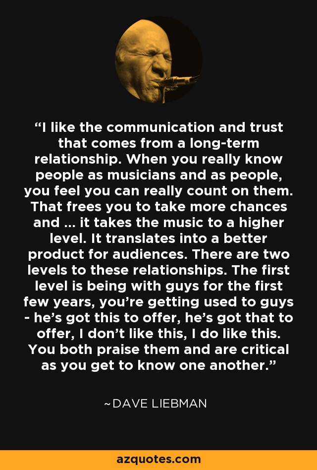 I like the communication and trust that comes from a long-term relationship. When you really know people as musicians and as people, you feel you can really count on them. That frees you to take more chances and ... it takes the music to a higher level. It translates into a better product for audiences. There are two levels to these relationships. The first level is being with guys for the first few years, you're getting used to guys - he's got this to offer, he's got that to offer, I don't like this, I do like this. You both praise them and are critical as you get to know one another. - Dave Liebman