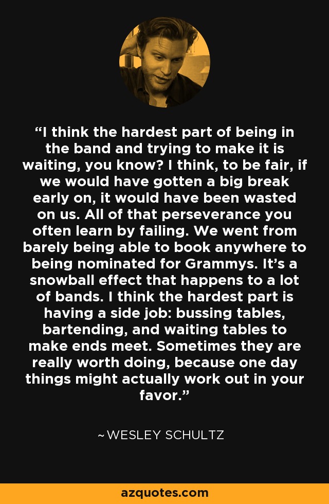 I think the hardest part of being in the band and trying to make it is waiting, you know? I think, to be fair, if we would have gotten a big break early on, it would have been wasted on us. All of that perseverance you often learn by failing. We went from barely being able to book anywhere to being nominated for Grammys. It's a snowball effect that happens to a lot of bands. I think the hardest part is having a side job: bussing tables, bartending, and waiting tables to make ends meet. Sometimes they are really worth doing, because one day things might actually work out in your favor. - Wesley Schultz