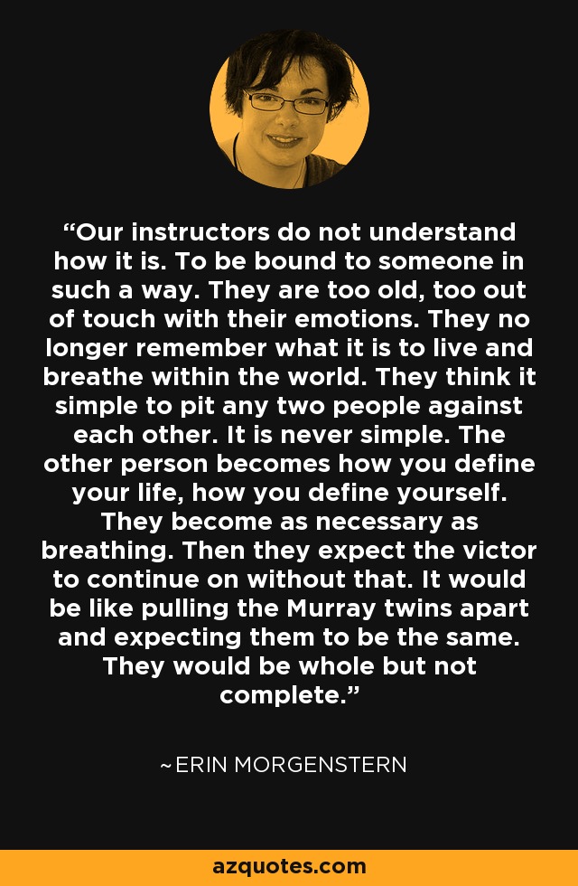 Our instructors do not understand how it is. To be bound to someone in such a way. They are too old, too out of touch with their emotions. They no longer remember what it is to live and breathe within the world. They think it simple to pit any two people against each other. It is never simple. The other person becomes how you define your life, how you define yourself. They become as necessary as breathing. Then they expect the victor to continue on without that. It would be like pulling the Murray twins apart and expecting them to be the same. They would be whole but not complete. - Erin Morgenstern