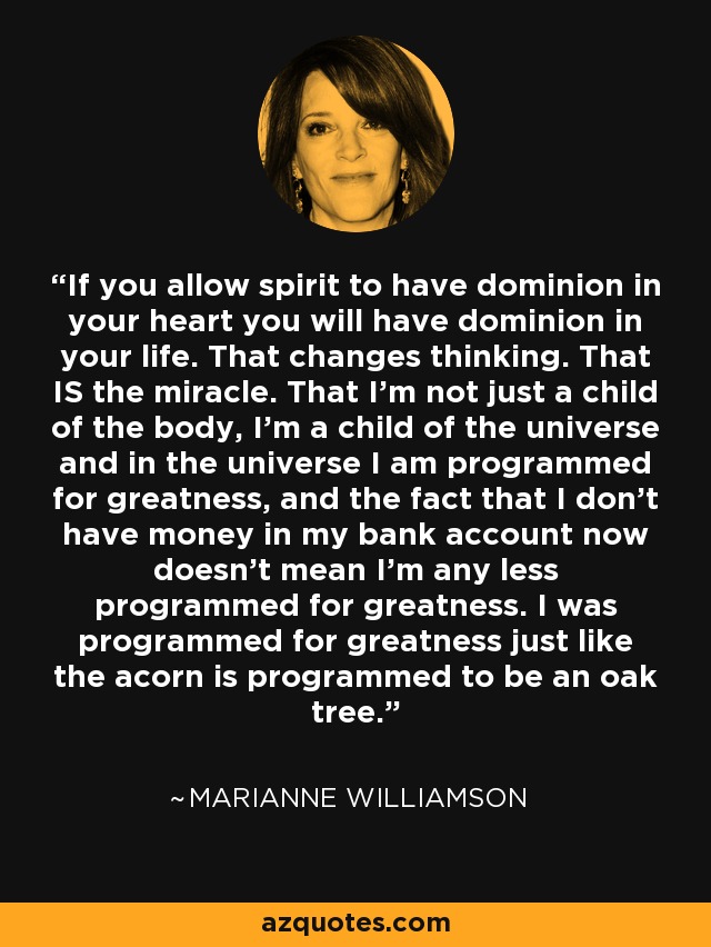 If you allow spirit to have dominion in your heart you will have dominion in your life. That changes thinking. That IS the miracle. That I'm not just a child of the body, I'm a child of the universe and in the universe I am programmed for greatness, and the fact that I don't have money in my bank account now doesn't mean I'm any less programmed for greatness. I was programmed for greatness just like the acorn is programmed to be an oak tree. - Marianne Williamson