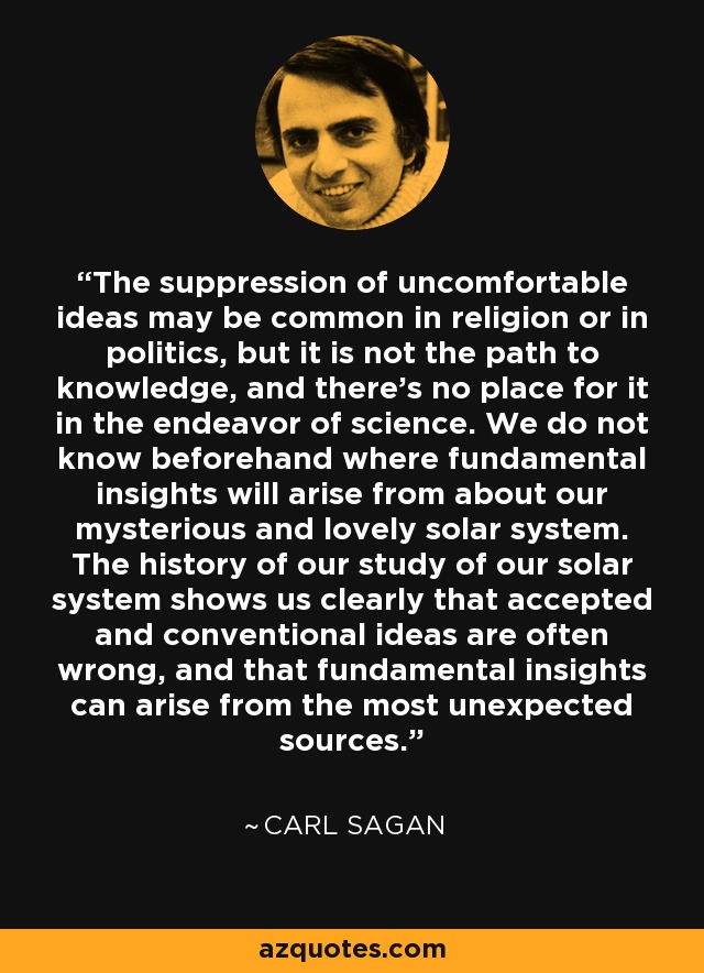 The suppression of uncomfortable ideas may be common in religion or in politics, but it is not the path to knowledge, and there's no place for it in the endeavor of science. We do not know beforehand where fundamental insights will arise from about our mysterious and lovely solar system. The history of our study of our solar system shows us clearly that accepted and conventional ideas are often wrong, and that fundamental insights can arise from the most unexpected sources. - Carl Sagan
