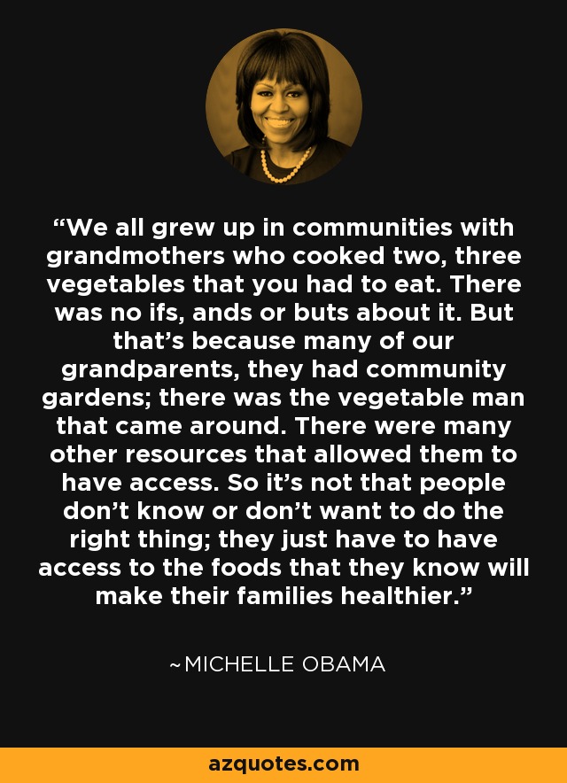 We all grew up in communities with grandmothers who cooked two, three vegetables that you had to eat. There was no ifs, ands or buts about it. But that's because many of our grandparents, they had community gardens; there was the vegetable man that came around. There were many other resources that allowed them to have access. So it's not that people don't know or don't want to do the right thing; they just have to have access to the foods that they know will make their families healthier. - Michelle Obama