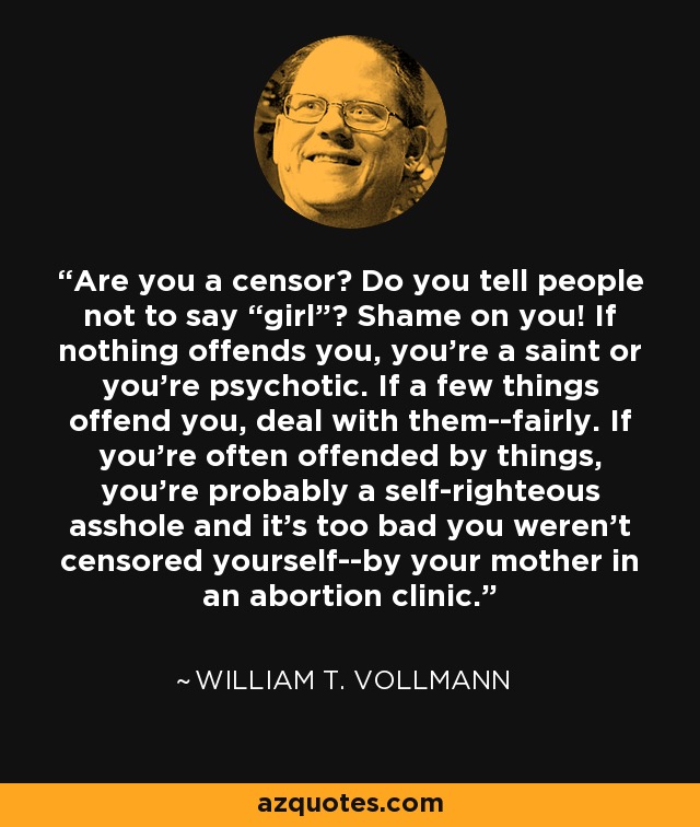 Are you a censor? Do you tell people not to say “girl”? Shame on you! If nothing offends you, you’re a saint or you’re psychotic. If a few things offend you, deal with them--fairly. If you’re often offended by things, you’re probably a self-righteous asshole and it’s too bad you weren’t censored yourself--by your mother in an abortion clinic. - William T. Vollmann