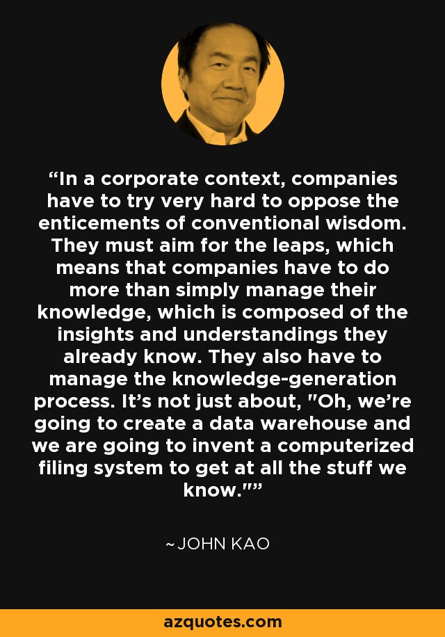 In a corporate context, companies have to try very hard to oppose the enticements of conventional wisdom. They must aim for the leaps, which means that companies have to do more than simply manage their knowledge, which is composed of the insights and understandings they already know. They also have to manage the knowledge-generation process. It's not just about, 