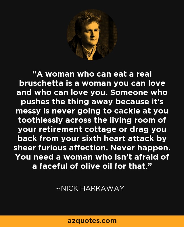 A woman who can eat a real bruschetta is a woman you can love and who can love you. Someone who pushes the thing away because it's messy is never going to cackle at you toothlessly across the living room of your retirement cottage or drag you back from your sixth heart attack by sheer furious affection. Never happen. You need a woman who isn't afraid of a faceful of olive oil for that. - Nick Harkaway