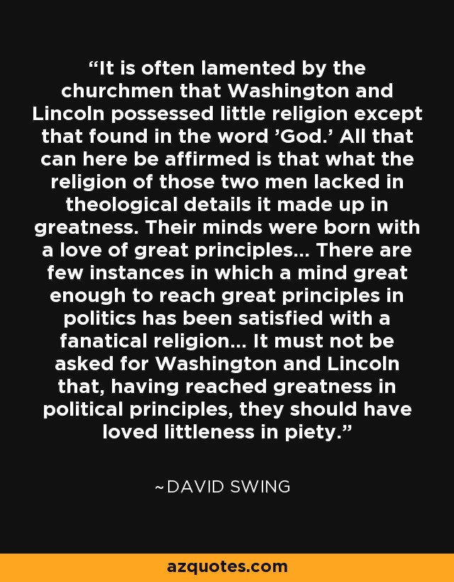 It is often lamented by the churchmen that Washington and Lincoln possessed little religion except that found in the word 'God.' All that can here be affirmed is that what the religion of those two men lacked in theological details it made up in greatness. Their minds were born with a love of great principles... There are few instances in which a mind great enough to reach great principles in politics has been satisfied with a fanatical religion... It must not be asked for Washington and Lincoln that, having reached greatness in political principles, they should have loved littleness in piety. - David Swing