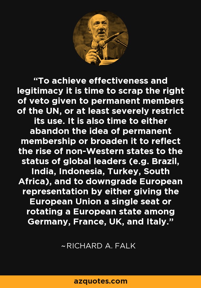 To achieve effectiveness and legitimacy it is time to scrap the right of veto given to permanent members of the UN, or at least severely restrict its use. It is also time to either abandon the idea of permanent membership or broaden it to reflect the rise of non-Western states to the status of global leaders (e.g. Brazil, India, Indonesia, Turkey, South Africa), and to downgrade European representation by either giving the European Union a single seat or rotating a European state among Germany, France, UK, and Italy. - Richard A. Falk