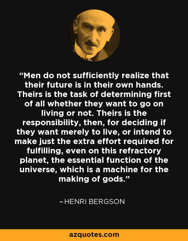 Men do not sufficiently realize that their future is in their own hands. Theirs is the task of determining first of all whether they want to go on living or not. Theirs is the responsibility, then, for deciding if they want merely to live, or intend to make just the extra effort required for fulfilling, even on this refractory planet, the essential function of the universe, which is a machine for the making of gods. - Henri Bergson