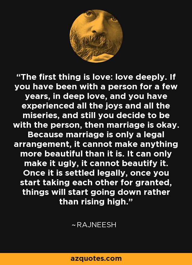 The first thing is love: love deeply. If you have been with a person for a few years, in deep love, and you have experienced all the joys and all the miseries, and still you decide to be with the person, then marriage is okay. Because marriage is only a legal arrangement, it cannot make anything more beautiful than it is. It can only make it ugly, it cannot beautify it. Once it is settled legally, once you start taking each other for granted, things will start going down rather than rising high. - Rajneesh