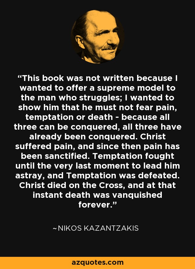 This book was not written because I wanted to offer a supreme model to the man who struggles; I wanted to show him that he must not fear pain, temptation or death - because all three can be conquered, all three have already been conquered. Christ suffered pain, and since then pain has been sanctified. Temptation fought until the very last moment to lead him astray, and Temptation was defeated. Christ died on the Cross, and at that instant death was vanquished forever. - Nikos Kazantzakis