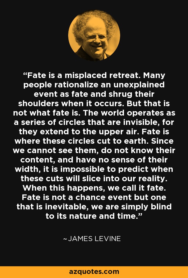 Fate is a misplaced retreat. Many people rationalize an unexplained event as fate and shrug their shoulders when it occurs. But that is not what fate is. The world operates as a series of circles that are invisible, for they extend to the upper air. Fate is where these circles cut to earth. Since we cannot see them, do not know their content, and have no sense of their width, it is impossible to predict when these cuts will slice into our reality. When this happens, we call it fate. Fate is not a chance event but one that is inevitable, we are simply blind to its nature and time. - James Levine