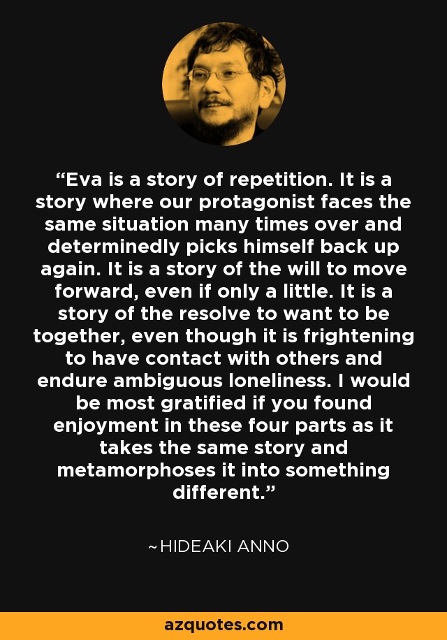 Eva is a story of repetition. It is a story where our protagonist faces the same situation many times over and determinedly picks himself back up again. It is a story of the will to move forward, even if only a little. It is a story of the resolve to want to be together, even though it is frightening to have contact with others and endure ambiguous loneliness. I would be most gratified if you found enjoyment in these four parts as it takes the same story and metamorphoses it into something different. - Hideaki Anno