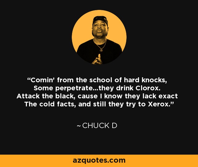 Comin' from the school of hard knocks, Some perpetrate...they drink Clorox. Attack the black, cause I know they lack exact The cold facts, and still they try to Xerox. - Chuck D