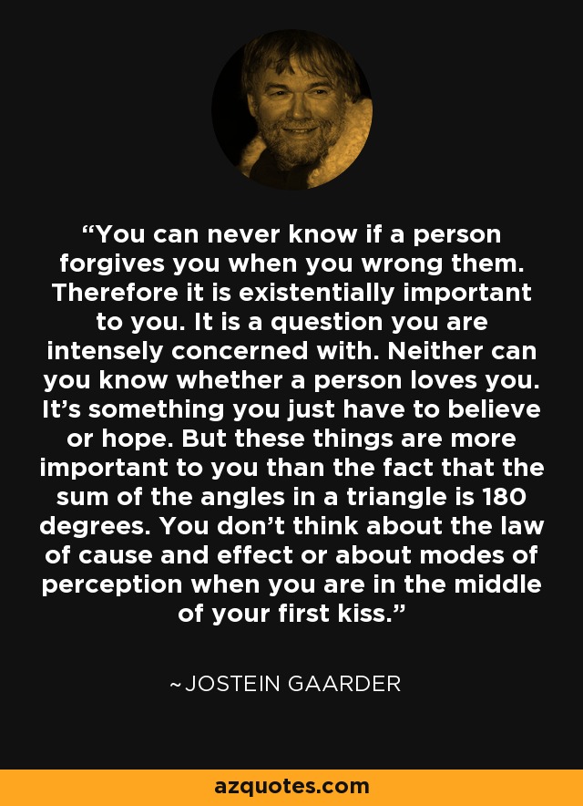 You can never know if a person forgives you when you wrong them. Therefore it is existentially important to you. It is a question you are intensely concerned with. Neither can you know whether a person loves you. It’s something you just have to believe or hope. But these things are more important to you than the fact that the sum of the angles in a triangle is 180 degrees. You don't think about the law of cause and effect or about modes of perception when you are in the middle of your first kiss. - Jostein Gaarder