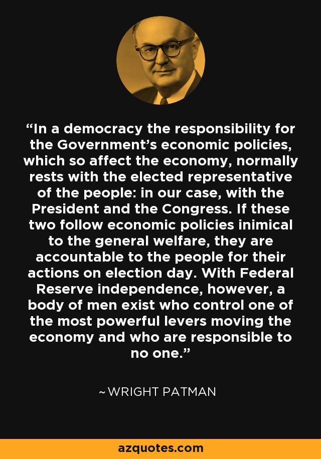 In a democracy the responsibility for the Government's economic policies, which so affect the economy, normally rests with the elected representative of the people: in our case, with the President and the Congress. If these two follow economic policies inimical to the general welfare, they are accountable to the people for their actions on election day. With Federal Reserve independence, however, a body of men exist who control one of the most powerful levers moving the economy and who are responsible to no one. - Wright Patman