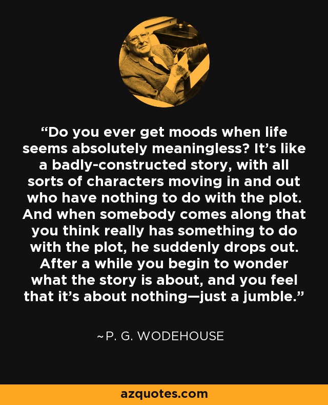 Do you ever get moods when life seems absolutely meaningless? It's like a badly-constructed story, with all sorts of characters moving in and out who have nothing to do with the plot. And when somebody comes along that you think really has something to do with the plot, he suddenly drops out. After a while you begin to wonder what the story is about, and you feel that it's about nothing—just a jumble. - P. G. Wodehouse