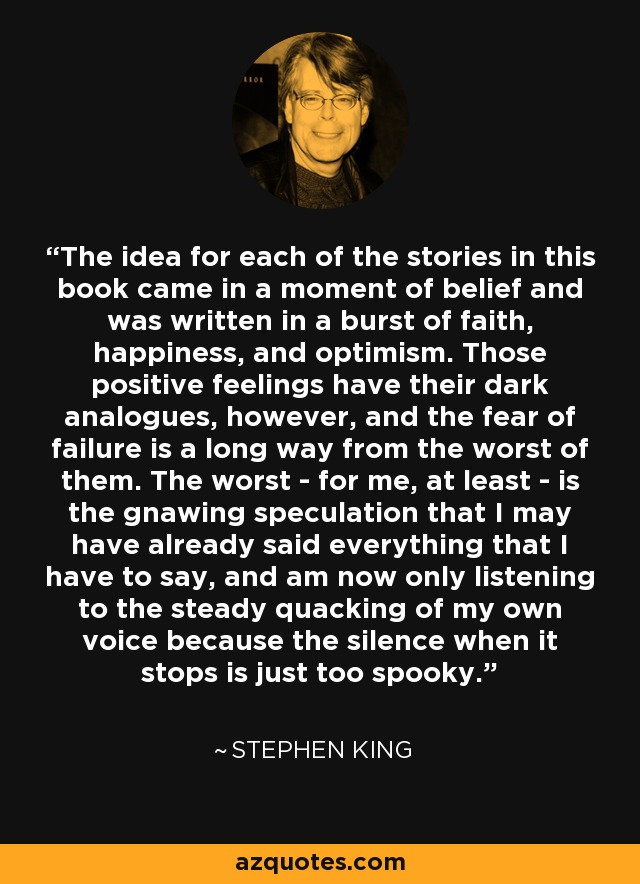 The idea for each of the stories in this book came in a moment of belief and was written in a burst of faith, happiness, and optimism. Those positive feelings have their dark analogues, however, and the fear of failure is a long way from the worst of them. The worst - for me, at least - is the gnawing speculation that I may have already said everything that I have to say, and am now only listening to the steady quacking of my own voice because the silence when it stops is just too spooky. - Stephen King