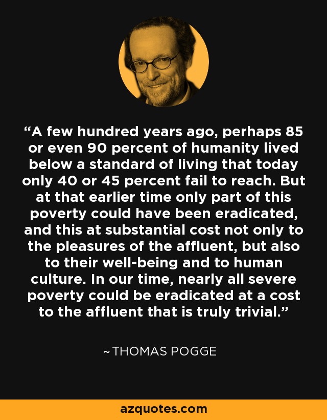 A few hundred years ago, perhaps 85 or even 90 percent of humanity lived below a standard of living that today only 40 or 45 percent fail to reach. But at that earlier time only part of this poverty could have been eradicated, and this at substantial cost not only to the pleasures of the affluent, but also to their well-being and to human culture. In our time, nearly all severe poverty could be eradicated at a cost to the affluent that is truly trivial. - Thomas Pogge