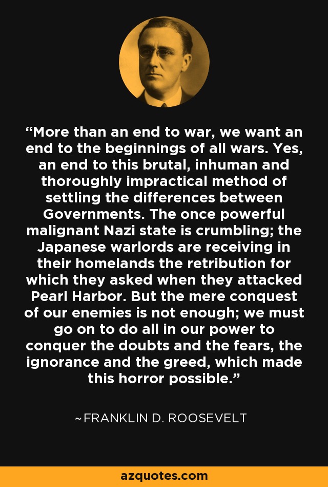 More than an end to war, we want an end to the beginnings of all wars. Yes, an end to this brutal, inhuman and thoroughly impractical method of settling the differences between Governments. The once powerful malignant Nazi state is crumbling; the Japanese warlords are receiving in their homelands the retribution for which they asked when they attacked Pearl Harbor. But the mere conquest of our enemies is not enough; we must go on to do all in our power to conquer the doubts and the fears, the ignorance and the greed, which made this horror possible. - Franklin D. Roosevelt