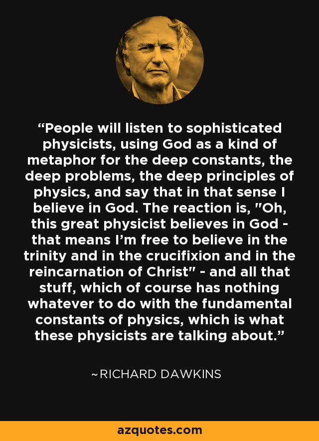 People will listen to sophisticated physicists, using God as a kind of metaphor for the deep constants, the deep problems, the deep principles of physics, and say that in that sense I believe in God. The reaction is, 