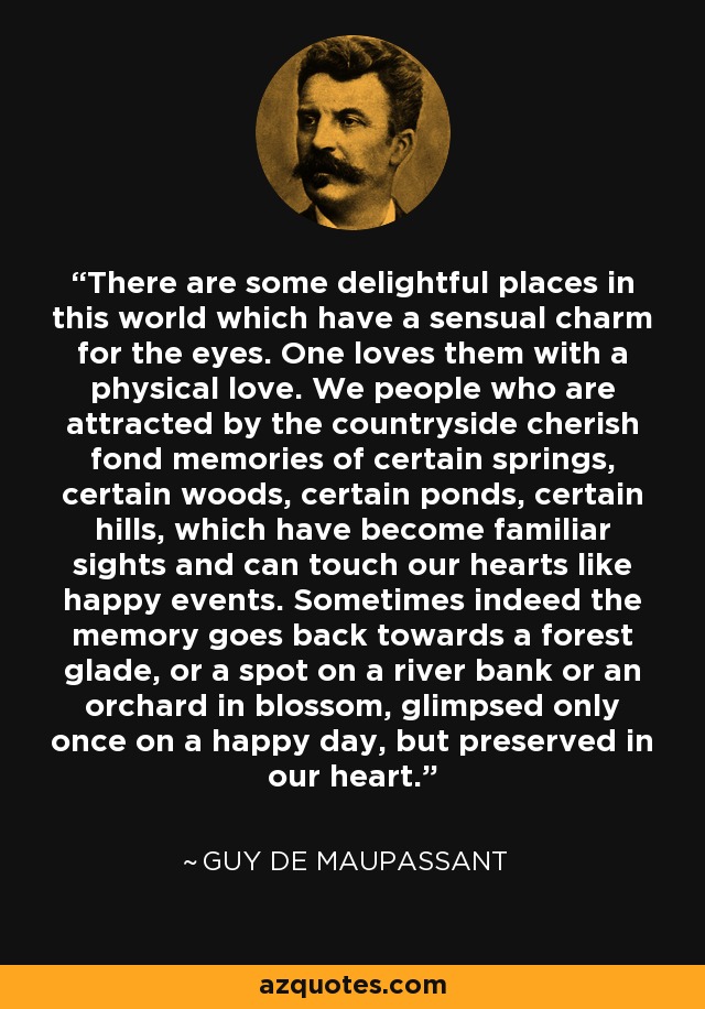 There are some delightful places in this world which have a sensual charm for the eyes. One loves them with a physical love. We people who are attracted by the countryside cherish fond memories of certain springs, certain woods, certain ponds, certain hills, which have become familiar sights and can touch our hearts like happy events. Sometimes indeed the memory goes back towards a forest glade, or a spot on a river bank or an orchard in blossom, glimpsed only once on a happy day, but preserved in our heart. - Guy de Maupassant