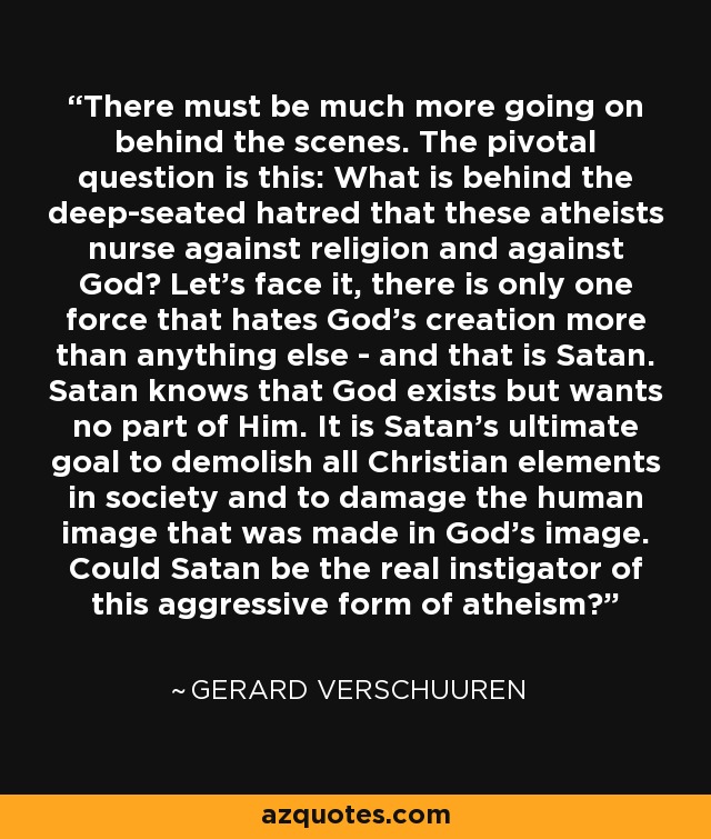 There must be much more going on behind the scenes. The pivotal question is this: What is behind the deep-seated hatred that these atheists nurse against religion and against God? Let's face it, there is only one force that hates God's creation more than anything else - and that is Satan. Satan knows that God exists but wants no part of Him. It is Satan's ultimate goal to demolish all Christian elements in society and to damage the human image that was made in God's image. Could Satan be the real instigator of this aggressive form of atheism? - Gerard Verschuuren