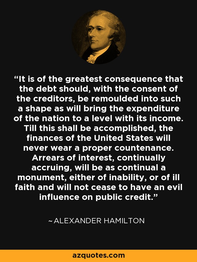It is of the greatest consequence that the debt should, with the consent of the creditors, be remoulded into such a shape as will bring the expenditure of the nation to a level with its income. Till this shall be accomplished, the finances of the United States will never wear a proper countenance. Arrears of interest, continually accruing, will be as continual a monument, either of inability, or of ill faith and will not cease to have an evil influence on public credit. - Alexander Hamilton