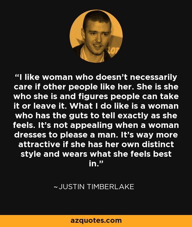 I like woman who doesn't necessarily care if other people like her. She is she who she is and figures people can take it or leave it. What I do like is a woman who has the guts to tell exactly as she feels. It's not appealing when a woman dresses to please a man. It's way more attractive if she has her own distinct style and wears what she feels best in. - Justin Timberlake