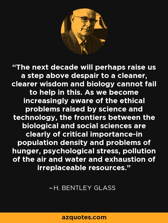 The next decade will perhaps raise us a step above despair to a cleaner, clearer wisdom and biology cannot fail to help in this. As we become increasingly aware of the ethical problems raised by science and technology, the frontiers between the biological and social sciences are clearly of critical importance-in population density and problems of hunger, psychological stress, pollution of the air and water and exhaustion of irreplaceable resources. - H. Bentley Glass