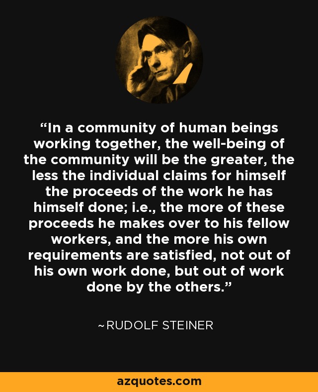 In a community of human beings working together, the well-being of the community will be the greater, the less the individual claims for himself the proceeds of the work he has himself done; i.e., the more of these proceeds he makes over to his fellow workers, and the more his own requirements are satisfied, not out of his own work done, but out of work done by the others. - Rudolf Steiner