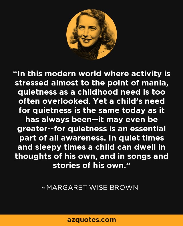 In this modern world where activity is stressed almost to the point of mania, quietness as a childhood need is too often overlooked. Yet a child's need for quietness is the same today as it has always been--it may even be greater--for quietness is an essential part of all awareness. In quiet times and sleepy times a child can dwell in thoughts of his own, and in songs and stories of his own. - Margaret Wise Brown