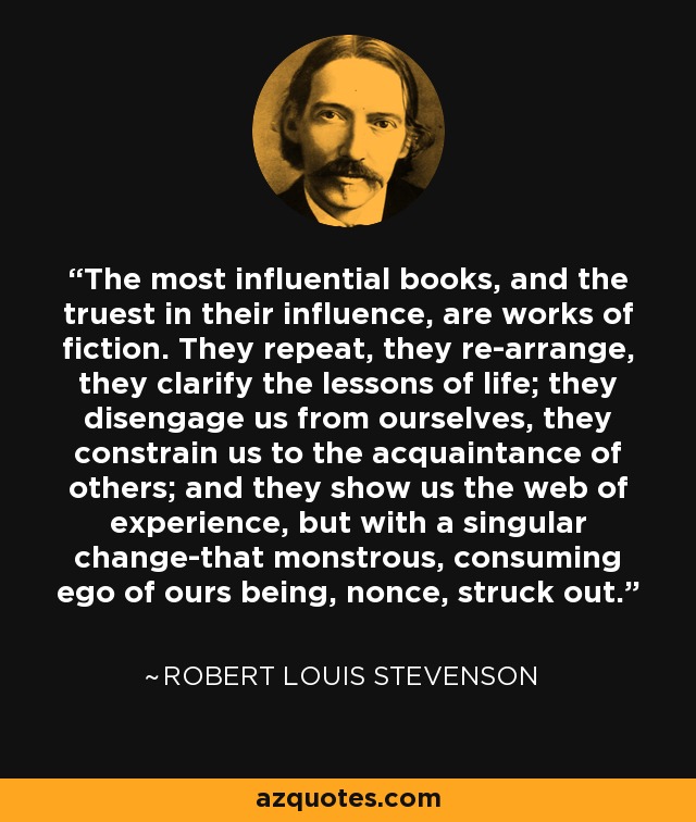 The most influential books, and the truest in their influence, are works of fiction. They repeat, they re-arrange, they clarify the lessons of life; they disengage us from ourselves, they constrain us to the acquaintance of others; and they show us the web of experience, but with a singular change-that monstrous, consuming ego of ours being, nonce, struck out. - Robert Louis Stevenson