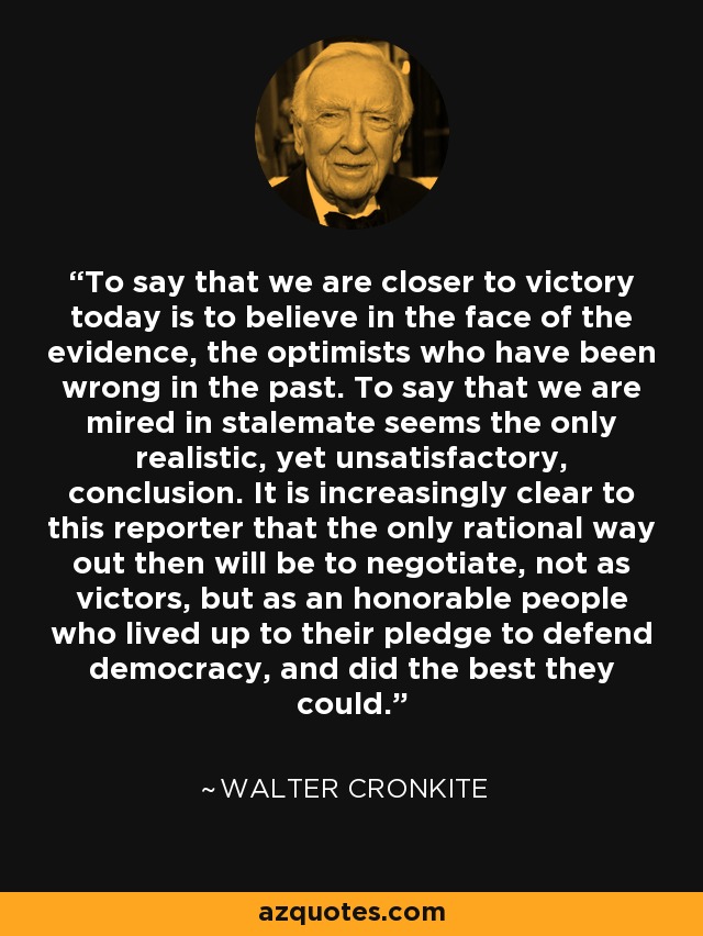 To say that we are closer to victory today is to believe in the face of the evidence, the optimists who have been wrong in the past. To say that we are mired in stalemate seems the only realistic, yet unsatisfactory, conclusion. It is increasingly clear to this reporter that the only rational way out then will be to negotiate, not as victors, but as an honorable people who lived up to their pledge to defend democracy, and did the best they could. - Walter Cronkite