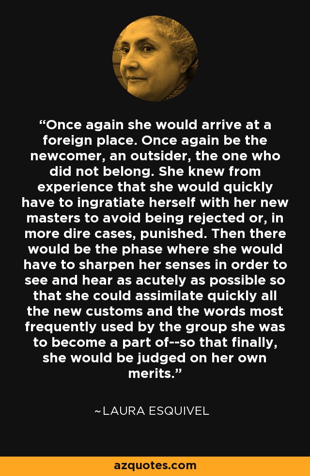 Once again she would arrive at a foreign place. Once again be the newcomer, an outsider, the one who did not belong. She knew from experience that she would quickly have to ingratiate herself with her new masters to avoid being rejected or, in more dire cases, punished. Then there would be the phase where she would have to sharpen her senses in order to see and hear as acutely as possible so that she could assimilate quickly all the new customs and the words most frequently used by the group she was to become a part of--so that finally, she would be judged on her own merits. - Laura Esquivel