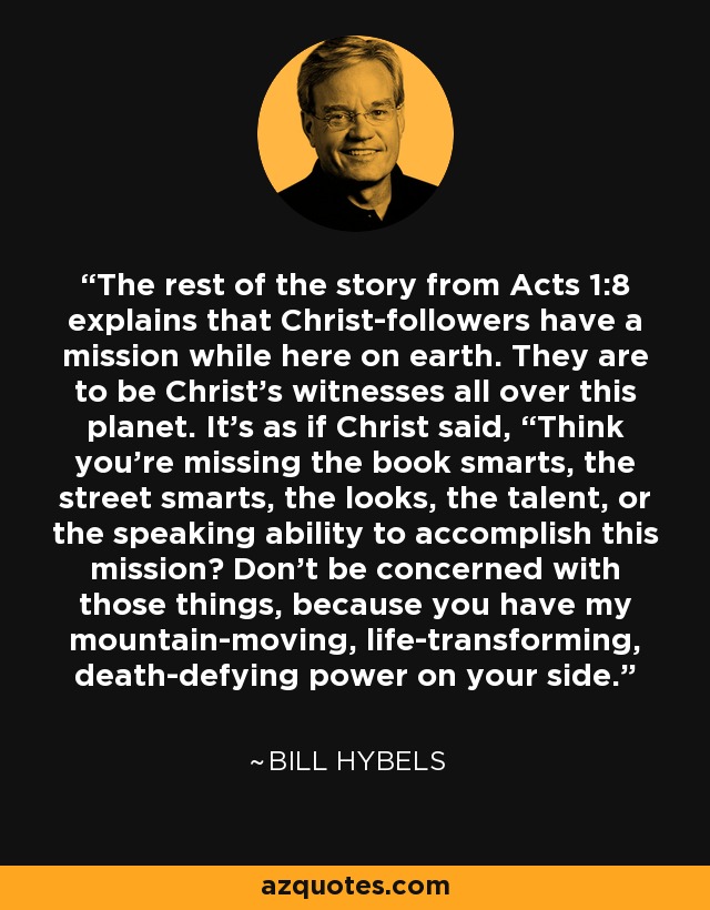 The rest of the story from Acts 1:8 explains that Christ-followers have a mission while here on earth. They are to be Christ’s witnesses all over this planet. It’s as if Christ said, “Think you’re missing the book smarts, the street smarts, the looks, the talent, or the speaking ability to accomplish this mission? Don’t be concerned with those things, because you have my mountain-moving, life-transforming, death-defying power on your side.” - Bill Hybels
