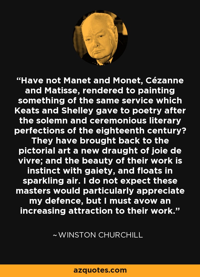 Have not Manet and Monet, Cézanne and Matisse, rendered to painting something of the same service which Keats and Shelley gave to poetry after the solemn and ceremonious literary perfections of the eighteenth century? They have brought back to the pictorial art a new draught of joie de vivre; and the beauty of their work is instinct with gaiety, and floats in sparkling air. I do not expect these masters would particularly appreciate my defence, but I must avow an increasing attraction to their work. - Winston Churchill