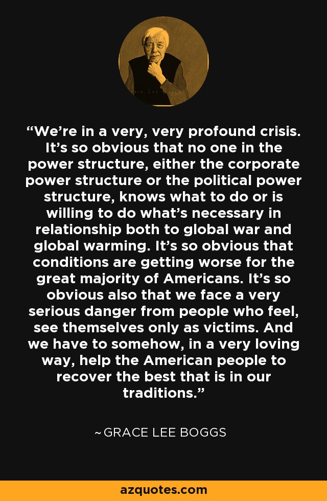 We're in a very, very profound crisis. It's so obvious that no one in the power structure, either the corporate power structure or the political power structure, knows what to do or is willing to do what's necessary in relationship both to global war and global warming. It's so obvious that conditions are getting worse for the great majority of Americans. It's so obvious also that we face a very serious danger from people who feel, see themselves only as victims. And we have to somehow, in a very loving way, help the American people to recover the best that is in our traditions. - Grace Lee Boggs