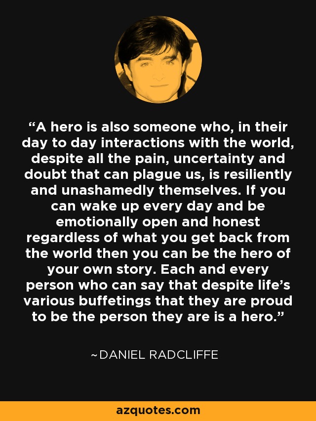 A hero is also someone who, in their day to day interactions with the world, despite all the pain, uncertainty and doubt that can plague us, is resiliently and unashamedly themselves. If you can wake up every day and be emotionally open and honest regardless of what you get back from the world then you can be the hero of your own story. Each and every person who can say that despite life’s various buffetings that they are proud to be the person they are is a hero. - Daniel Radcliffe