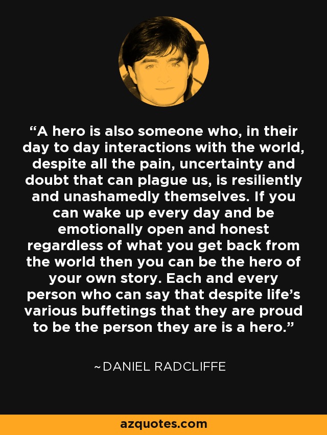 A hero is also someone who, in their day to day interactions with the world, despite all the pain, uncertainty and doubt that can plague us, is resiliently and unashamedly themselves. If you can wake up every day and be emotionally open and honest regardless of what you get back from the world then you can be the hero of your own story. Each and every person who can say that despite life’s various buffetings that they are proud to be the person they are is a hero. - Daniel Radcliffe