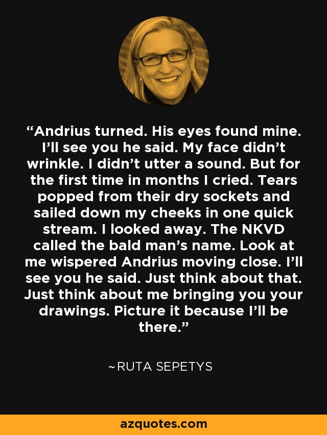 Andrius turned. His eyes found mine. I'll see you he said. My face didn't wrinkle. I didn't utter a sound. But for the first time in months I cried. Tears popped from their dry sockets and sailed down my cheeks in one quick stream. I looked away. The NKVD called the bald man's name. Look at me wispered Andrius moving close. I'll see you he said. Just think about that. Just think about me bringing you your drawings. Picture it because I'll be there. - Ruta Sepetys