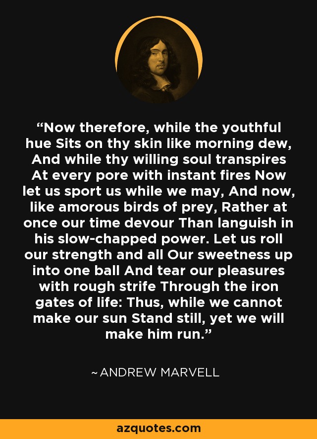 Now therefore, while the youthful hue Sits on thy skin like morning dew, And while thy willing soul transpires At every pore with instant fires Now let us sport us while we may, And now, like amorous birds of prey, Rather at once our time devour Than languish in his slow-chapped power. Let us roll our strength and all Our sweetness up into one ball And tear our pleasures with rough strife Through the iron gates of life: Thus, while we cannot make our sun Stand still, yet we will make him run. - Andrew Marvell