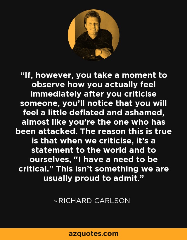 If, however, you take a moment to observe how you actually feel immediately after you criticise someone, you'll notice that you will feel a little deflated and ashamed, almost like you're the one who has been attacked. The reason this is true is that when we criticise, it's a statement to the world and to ourselves, 